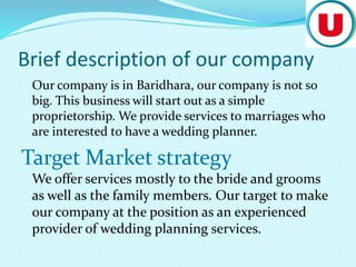 Brief description of our company
Our company is in Baridhara, our company is not so
big. This business will start out as a simple
proprietorship. We provide services to marriages who
are interested to have a wedding planner.
Target Market strategy
We offer services mostly to the bride and grooms
as well as the family members. Our target to make
our company at the position as an experienced
provider of wedding planning services.
 