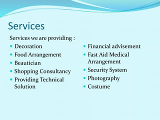 Services
Services we are providing :
 Decoration
 Food Arrangement
 Beautician
 Shopping Consultancy
 Providing Technical
Solution
 Financial advisement
 Fast Aid Medical
Arrangement
 Security System
 Photography
 Costume
 