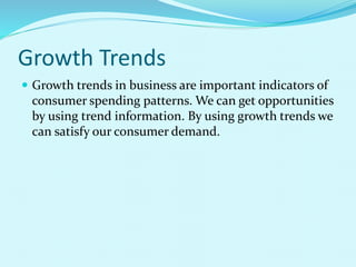 Growth Trends
 Growth trends in business are important indicators of
consumer spending patterns. We can get opportunities
by using trend information. By using growth trends we
can satisfy our consumer demand.
 