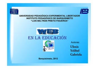 UNIVERSIDAD PEDAGÓGICA EXPERIMENTAL LIBERTADOR
     INSTITUTO PEDAGÓGICO DE BARQUISIMETO
         “LUIS BELTRÁN PRIETO FIGUEROA”




      EN LA EDUCACIÓN
                                       Autoras:
                                      Ulexis
                                      Yelibel
                                      Gabriela
              Barquisimeto, 2012
 