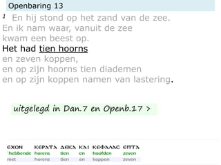 Openbaring 13
1 En hij stond op het zand van de zee.
En ik nam waar, vanuit de zee
kwam een beest op.
Het had tien hoorns
en zeven koppen,
en op zijn hoorns tien diademen
en op zijn koppen namen van lastering.
uitgelegd in Dan.7 en Openb.17 >
 