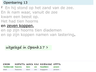 Openbaring 13
1 En hij stond op het zand van de zee.
En ik nam waar, vanuit de zee
kwam een beest op.
Het had tien hoorns
en zeven koppen,
en op zijn hoorns tien diademen
en op zijn koppen namen van lastering.
uitgelegd in Openb.17 >
 