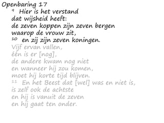 Openbaring 17
9 Hier is het verstand
dat wijsheid heeft:
de zeven koppen zijn zeven bergen
waarop de vrouw zit,
10 en zij zijn zeven koningen.
Vijf ervan vallen,
één is er [nog],
de andere kwam nog niet
en wanneer hij zou komen,
moet hij korte tijd blijven.
11 En het Beest dat [wel] was en niet is,
is zelf ook de achtste
en hij is vanuit de zeven
en hij gaat ten onder.
 
