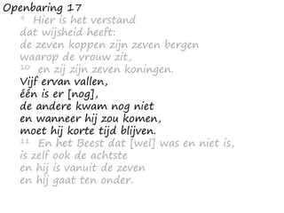 Openbaring 17
9 Hier is het verstand
dat wijsheid heeft:
de zeven koppen zijn zeven bergen
waarop de vrouw zit,
10 en zij zijn zeven koningen.
Vijf ervan vallen,
één is er [nog],
de andere kwam nog niet
en wanneer hij zou komen,
moet hij korte tijd blijven.
11 En het Beest dat [wel] was en niet is,
is zelf ook de achtste
en hij is vanuit de zeven
en hij gaat ten onder.
 