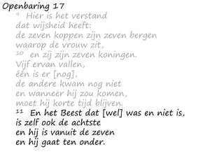 Openbaring 17
9 Hier is het verstand
dat wijsheid heeft:
de zeven koppen zijn zeven bergen
waarop de vrouw zit,
10 en zij zijn zeven koningen.
Vijf ervan vallen,
één is er [nog],
de andere kwam nog niet
en wanneer hij zou komen,
moet hij korte tijd blijven.
11 En het Beest dat [wel] was en niet is,
is zelf ook de achtste
en hij is vanuit de zeven
en hij gaat ten onder.
 