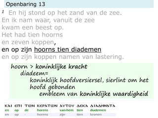 Openbaring 13
1 En hij stond op het zand van de zee.
En ik nam waar, vanuit de zee
kwam een beest op.
Het had tien hoorns
en zeven koppen,
en op zijn hoorns tien diademen
en op zijn koppen namen van lastering.
hoorn > koninklijke kracht
diadeem=
koninklijk hoofdversiersel, sierlint om het
hoofd gebonden
embleem van koninklijke waardigheid
 