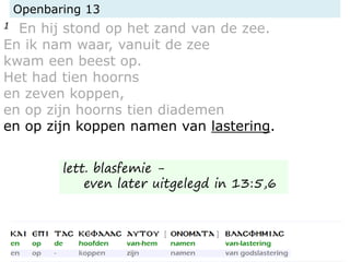 Openbaring 13
1 En hij stond op het zand van de zee.
En ik nam waar, vanuit de zee
kwam een beest op.
Het had tien hoorns
en zeven koppen,
en op zijn hoorns tien diademen
en op zijn koppen namen van lastering.
lett. blasfemie -
even later uitgelegd in 13:5,6
 
