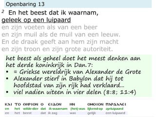 Openbaring 13
2 En het beest dat ik waarnam,
geleek op een luipaard
en zijn voeten als van een beer
en zijn muil als de muil van een leeuw.
En de draak geeft aan hem zijn macht
en zijn troon en zijn grote autoriteit.
het beest als geheel doet het meest denken aan
het derde koninkrijk in Dan.7:
 = Griekse wereldrijk van Alexander de Grote
 Alexander stierf in Babylon dat hij tot
hoofdstad van zijn rijk had verklaard...
 viel nadien uiteen in vier delen (8:8; 11:4)
 