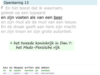 Openbaring 13
2 En het beest dat ik waarnam,
geleek op een luipaard
en zijn voeten als van een beer
en zijn muil als de muil van een leeuw.
En de draak geeft aan hem zijn macht
en zijn troon en zijn grote autoriteit.
= het tweede koninkrijk in Dan.7:
het Medo-Perzische rijk
 