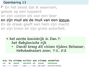 Openbaring 13
2 En het beest dat ik waarnam,
geleek op een luipaard
en zijn voeten als van een beer
en zijn muil als de muil van een leeuw.
En de draak geeft aan hem zijn macht
en zijn troon en zijn grote autoriteit.
= het eerste koninkrijk in Dan.7:
het Babylonische rijk
• Daniël kreeg dit visioen tijdens Belsassar,
Nebukadnezars zoon; 7:1, 5:2
 