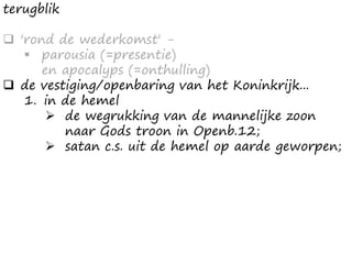 terugblik
 'rond de wederkomst' -
 parousia (=presentie)
en apocalyps (=onthulling)
 de vestiging/openbaring van het Koninkrijk...
1. in de hemel
 de wegrukking van de mannelijke zoon
naar Gods troon in Openb.12;
 satan c.s. uit de hemel op aarde geworpen;
 