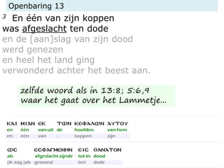 Openbaring 13
3 En één van zijn koppen
was afgeslacht ten dode
en de [aan]slag van zijn dood
werd genezen
en heel het land ging
verwonderd achter het beest aan.
zelfde woord als in 13:8; 5:6,9
waar het gaat over het Lammetje...
 