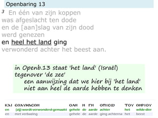 Openbaring 13
3 En één van zijn koppen
was afgeslacht ten dode
en de [aan]slag van zijn dood
werd genezen
en heel het land ging
verwonderd achter het beest aan.
in Openb.13 staat 'het land' (Israël)
tegenover 'de zee'
een aanwijzing dat we hier bij 'het land'
niet aan heel de aarde hebben te denken
 