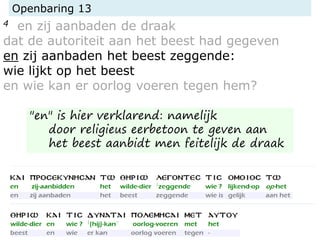 Openbaring 13
4 en zij aanbaden de draak
dat de autoriteit aan het beest had gegeven
en zij aanbaden het beest zeggende:
wie lijkt op het beest
en wie kan er oorlog voeren tegen hem?
"en" is hier verklarend: namelijk
door religieus eerbetoon te geven aan
het beest aanbidt men feitelijk de draak
 