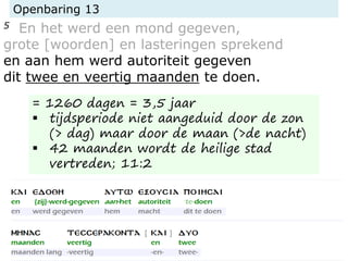 Openbaring 13
5 En het werd een mond gegeven,
grote [woorden] en lasteringen sprekend
en aan hem werd autoriteit gegeven
dit twee en veertig maanden te doen.
= 1260 dagen = 3,5 jaar
 tijdsperiode niet aangeduid door de zon
(> dag) maar door de maan (>de nacht)
 42 maanden wordt de heilige stad
vertreden; 11:2
 