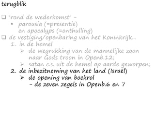 terugblik
 'rond de wederkomst' -
 parousia (=presentie)
en apocalyps (=onthulling)
 de vestiging/openbaring van het Koninkrijk...
1. in de hemel
 de wegrukking van de mannelijke zoon
naar Gods troon in Openb.12;
 satan c.s. uit de hemel op aarde geworpen;
2. de inbezitneming van het land (Israël)
 de opening van boekrol
- de zeven zegels in Openb.6 en 7
 