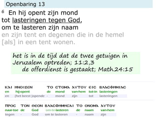 Openbaring 13
6 En hij opent zijn mond
tot lasteringen tegen God,
om te lasteren zijn naam
en zijn tent en degenen die in de hemel
[als] in een tent wonen.
het is in de tijd dat de twee getuigen in
Jeruzalem optreden; 11:2,3
de offerdienst is gestaakt; Math.24:15
 