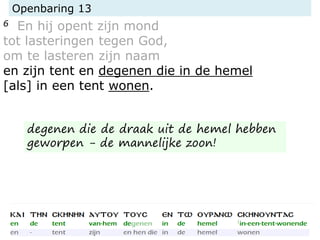 Openbaring 13
6 En hij opent zijn mond
tot lasteringen tegen God,
om te lasteren zijn naam
en zijn tent en degenen die in de hemel
[als] in een tent wonen.
degenen die de draak uit de hemel hebben
geworpen - de mannelijke zoon!
 