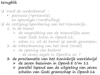 terugblik
 'rond de wederkomst' -
 parousia (=presentie)
en apocalyps (=onthulling)
 de vestiging/openbaring van het Koninkrijk...
1. in de hemel
 de wegrukking van de mannelijke zoon
naar Gods troon in Openb.12;
 satan c.s. uit de hemel op aarde geworpen;
2. de inbezitneming van het land (Israël)
 de opening van boekrol
- de zeven zegels in Openb.6 en 7
3. de proclamatie van het Koninkrijk wereldwijd
 de zeven bazuinen in Openb.8 t/m 11
 parallel lopend aan de uitgieting van zeven
schalen van Gods gramschap in Openb.16
 