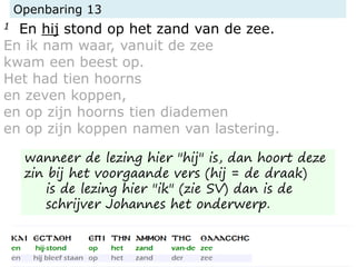 Openbaring 13
1 En hij stond op het zand van de zee.
En ik nam waar, vanuit de zee
kwam een beest op.
Het had tien hoorns
en zeven koppen,
en op zijn hoorns tien diademen
en op zijn koppen namen van lastering.
wanneer de lezing hier "hij" is, dan hoort deze
zin bij het voorgaande vers (hij = de draak)
is de lezing hier "ik" (zie SV) dan is de
schrijver Johannes het onderwerp.
 