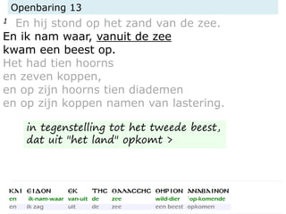 Openbaring 13
1 En hij stond op het zand van de zee.
En ik nam waar, vanuit de zee
kwam een beest op.
Het had tien hoorns
en zeven koppen,
en op zijn hoorns tien diademen
en op zijn koppen namen van lastering.
in tegenstelling tot het tweede beest,
dat uit "het land" opkomt >
 