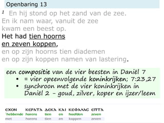 Openbaring 13
1 En hij stond op het zand van de zee.
En ik nam waar, vanuit de zee
kwam een beest op.
Het had tien hoorns
en zeven koppen,
en op zijn hoorns tien diademen
en op zijn koppen namen van lastering.
een compositie van de vier beesten in Daniël 7
 = vier opeenvolgende koninkrijken; 7:23,27
 synchroon met de vier koninkrijken in
Daniël 2 - goud, zilver, koper en ijzer/leem
 