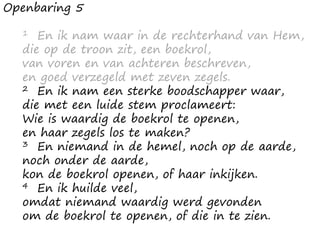 Openbaring 5
1 En ik nam waar in de rechterhand van Hem,
die op de troon zit, een boekrol,
van voren en van achteren beschreven,
en goed verzegeld met zeven zegels.
2 En ik nam een sterke boodschapper waar,
die met een luide stem proclameert:
Wie is waardig de boekrol te openen,
en haar zegels los te maken?
3 En niemand in de hemel, noch op de aarde,
noch onder de aarde,
kon de boekrol openen, of haar inkijken.
4 En ik huilde veel,
omdat niemand waardig werd gevonden
om de boekrol te openen, of die in te zien.
 