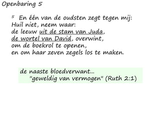 Openbaring 5
5 En één van de oudsten zegt tegen mij:
Huil niet, neem waar:
de leeuw uit de stam van Juda,
de wortel van David, overwint,
om de boekrol te openen,
en om haar zeven zegels los te maken.
de naaste bloedverwant...
"geweldig van vermogen" (Ruth 2:1)
 