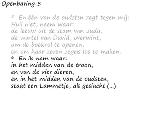 Openbaring 5
5 En één van de oudsten zegt tegen mij:
Huil niet, neem waar:
de leeuw uit de stam van Juda,
de wortel van David, overwint,
om de boekrol te openen,
en om haar zeven zegels los te maken.
6 En ik nam waar:
in het midden van de troon,
en van de vier dieren,
en in het midden van de oudsten,
staat een Lammetje, als geslacht (...)
 