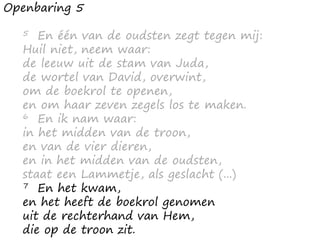 Openbaring 5
5 En één van de oudsten zegt tegen mij:
Huil niet, neem waar:
de leeuw uit de stam van Juda,
de wortel van David, overwint,
om de boekrol te openen,
en om haar zeven zegels los te maken.
6 En ik nam waar:
in het midden van de troon,
en van de vier dieren,
en in het midden van de oudsten,
staat een Lammetje, als geslacht (...)
7 En het kwam,
en het heeft de boekrol genomen
uit de rechterhand van Hem,
die op de troon zit.
 