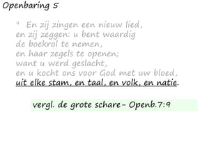 Openbaring 5
9 En zij zingen een nieuw lied,
en zij zeggen: u bent waardig
de boekrol te nemen,
en haar zegels te openen;
want u werd geslacht,
en u kocht ons voor God met uw bloed,
uit elke stam, en taal, en volk, en natie.
vergl. de grote schare- Openb.7:9
 