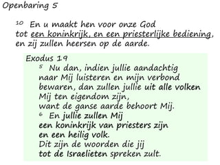 Openbaring 5
10 En u maakt hen voor onze God
tot een koninkrijk, en een priesterlijke bediening,
en zij zullen heersen op de aarde.
Exodus 19
5 Nu dan, indien jullie aandachtig
naar Mij luisteren en mijn verbond
bewaren, dan zullen jullie uit alle volken
Mij ten eigendom zijn,
want de ganse aarde behoort Mij.
6 En jullie zullen Mij
een koninkrijk van priesters zijn
en een heilig volk.
Dit zijn de woorden die jij
tot de Israelieten spreken zult.
 