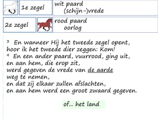 1e zegel
2e zegel
3e zegel
4e zegel
5e zegel
6e zegel
7e zegel
wit paard
(schijn-)vrede
verduistering zon, maan & sterren
verschijning op de Olijfberg
rood paard
oorlog
zwart paard
hongersnood
groen paard
"zwarte dood" - pest
zielen onder het altaar
grote verdrukking
half uur stilte in de hemel
intermezzo Openbaring 7
3 En wanneer Hij het tweede zegel opent,
hoor ik het tweede dier zeggen: Kom!
4 En een ander paard, vuurrood, ging uit,
en aan hem, die erop zit,
werd gegeven de vrede van de aarde
weg te nemen,
en dat zij elkaar zullen afslachten,
en aan hem werd een groot zwaard gegeven.
of... het land
 