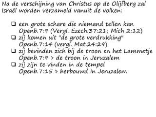 Na de verschijning van Christus op de Olijfberg zal
Israël worden verzameld vanuit de volken:
 een grote schare die niemand tellen kan
Openb.7:9 (Vergl. Ezech.37:21; Mich 2:12)
 zij komen uit "de grote verdrukking"
Openb.7:14 (vergl. Mat.24:29)
 zij bevinden zich bij de troon en het Lammetje
Openb.7:9 > de troon in Jeruzalem
 zij zijn te vinden in de tempel
Openb.7:15 > herbouwd in Jeruzalem
 
