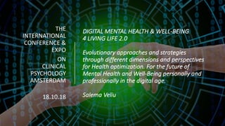 DIGITAL	MENTAL	HEALTH	&	WELL-BEING	
4	LIVING	LIFE	2.0	
Evolutionary	approaches	and	strategies	
through	different	dimensions	and	perspectives	
for	Health	optimization. For	the	future	of	
Mental	Health	and	Well-Being	personally	and	
professionally	in	the	digital	age.
Salema	Veliu	
THE	
INTERNATIONAL	
CONFERENCE	&	
EXPO
ON	
CLINICAL	
PSYCHOLOGY	
AMSTERDAM
18.10.18	
 