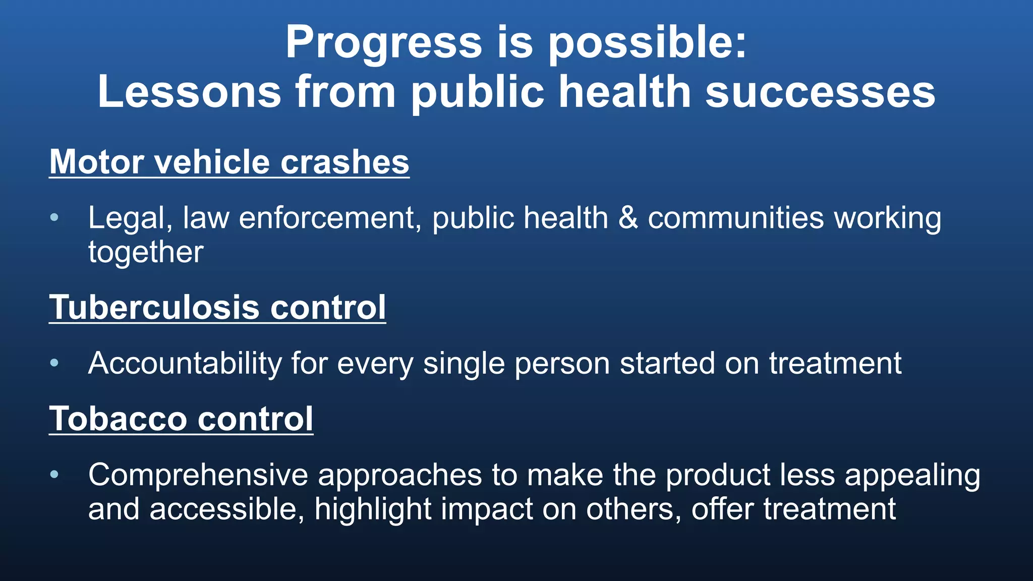 Progress is possible:
Lessons from public health successes
Motor vehicle crashes
• Legal, law enforcement, public health & communities working
together
Tuberculosis control
• Accountability for every single person started on treatment
Tobacco control
• Comprehensive approaches to make the product less appealing
and accessible, highlight impact on others, offer treatment
 