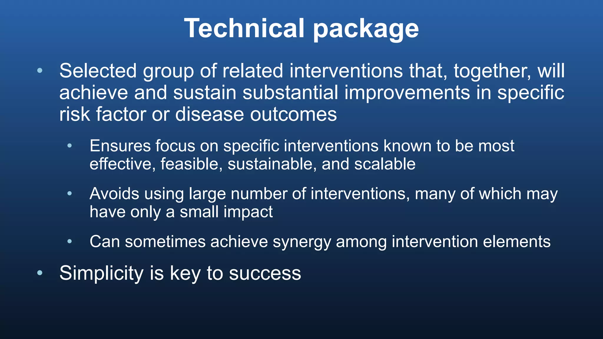 Technical package
• Selected group of related interventions that, together, will
achieve and sustain substantial improvements in specific
risk factor or disease outcomes
• Ensures focus on specific interventions known to be most
effective, feasible, sustainable, and scalable
• Avoids using large number of interventions, many of which may
have only a small impact
• Can sometimes achieve synergy among intervention elements
• Simplicity is key to success
 