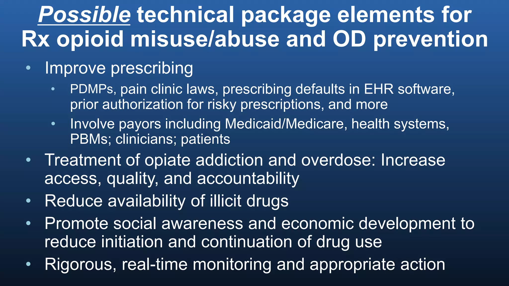 Possible technical package elements for
Rx opioid misuse/abuse and OD prevention
• Improve prescribing
• PDMPs, pain clinic laws, prescribing defaults in EHR software,
prior authorization for risky prescriptions, and more
• Involve payors including Medicaid/Medicare, health systems,
PBMs; clinicians; patients
• Treatment of opiate addiction and overdose: Increase
access, quality, and accountability
• Reduce availability of illicit drugs
• Promote social awareness and economic development to
reduce initiation and continuation of drug use
• Rigorous, real-time monitoring and appropriate action
 