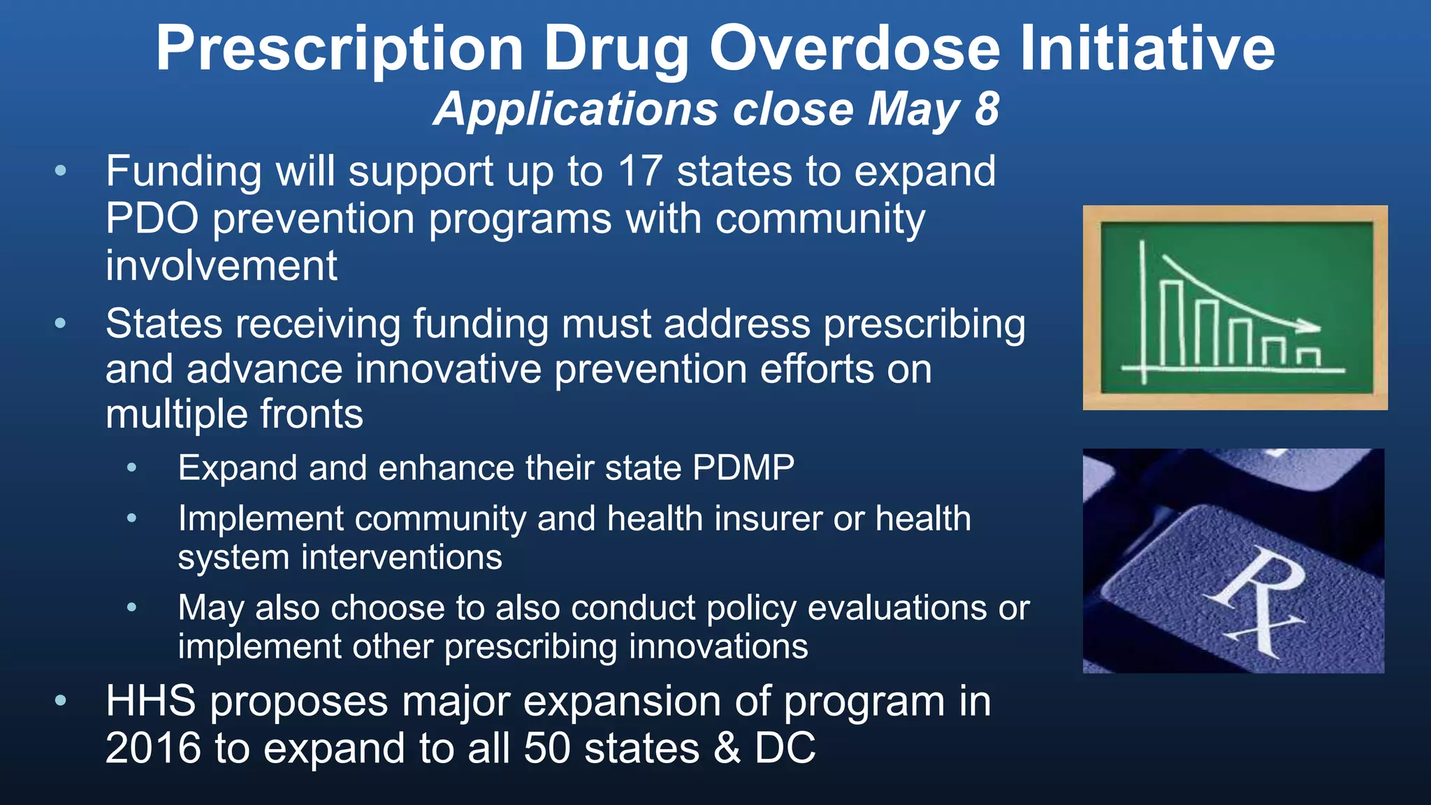 Prescription Drug Overdose Initiative
Applications close May 8
• Funding will support up to 17 states to expand
PDO prevention programs with community
involvement
• States receiving funding must address prescribing
and advance innovative prevention efforts on
multiple fronts
• Expand and enhance their state PDMP
• Implement community and health insurer or health
system interventions
• May also choose to also conduct policy evaluations or
implement other prescribing innovations
• HHS proposes major expansion of program in
2016 to expand to all 50 states & DC
 