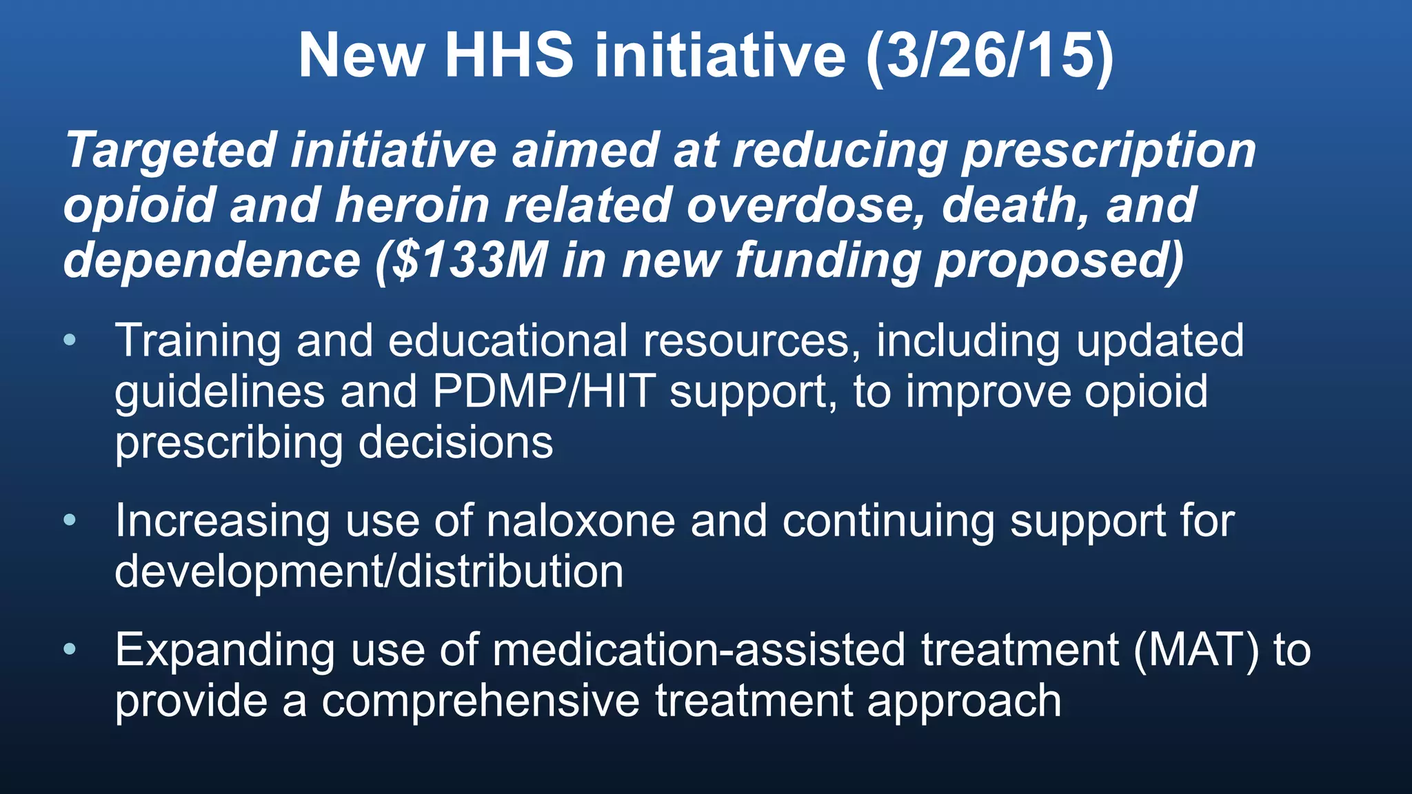 New HHS initiative (3/26/15)
Targeted initiative aimed at reducing prescription
opioid and heroin related overdose, death, and
dependence ($133M in new funding proposed)
• Training and educational resources, including updated
guidelines and PDMP/HIT support, to improve opioid
prescribing decisions
• Increasing use of naloxone and continuing support for
development/distribution
• Expanding use of medication-assisted treatment (MAT) to
provide a comprehensive treatment approach
 
