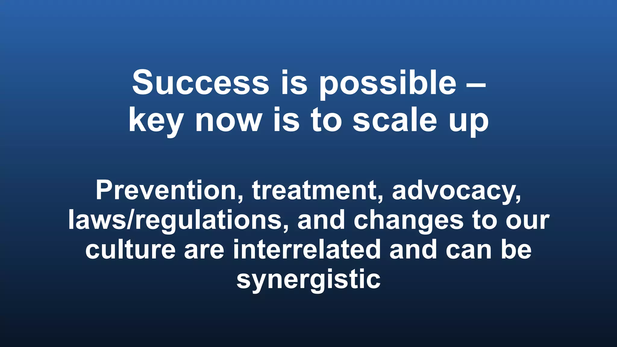 Success is possible –
key now is to scale up
Prevention, treatment, advocacy,
laws/regulations, and changes to our
culture are interrelated and can be
synergistic
 