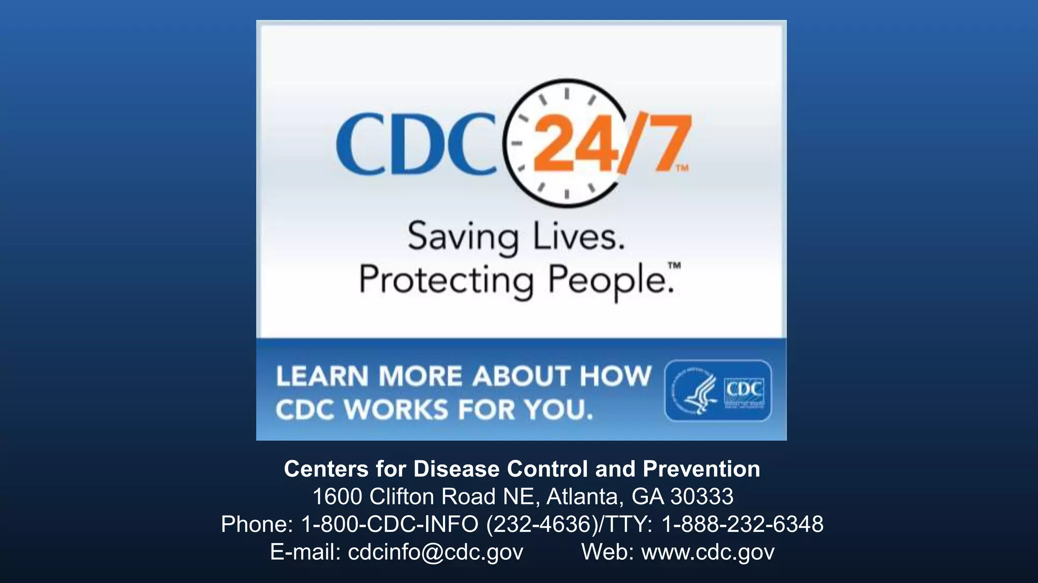 Centers for Disease Control and Prevention
1600 Clifton Road NE, Atlanta, GA 30333
Phone: 1-800-CDC-INFO (232-4636)/TTY: 1-888-232-6348
E-mail: cdcinfo@cdc.gov Web: www.cdc.gov
 