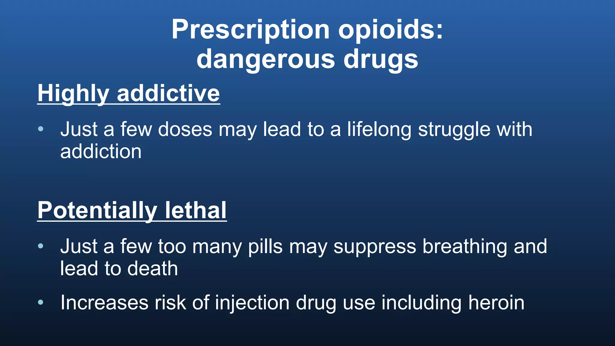 Prescription opioids:
dangerous drugs
Highly addictive
• Just a few doses may lead to a lifelong struggle with
addiction
Potentially lethal
• Just a few too many pills may suppress breathing and
lead to death
• Increases risk of injection drug use including heroin
 