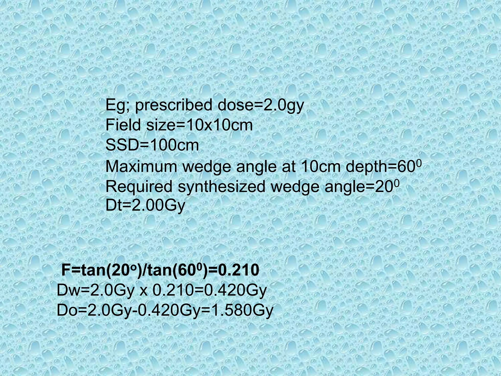 Eg; prescribed dose=2.0gy
Field size=10x10cm
SSD=100cm
Maximum wedge angle at 10cm depth=600
Required synthesized wedge angle=200
Dt=2.00Gy
F=tan(20o)/tan(600)=0.210
Dw=2.0Gy x 0.210=0.420Gy
Do=2.0Gy-0.420Gy=1.580Gy
 