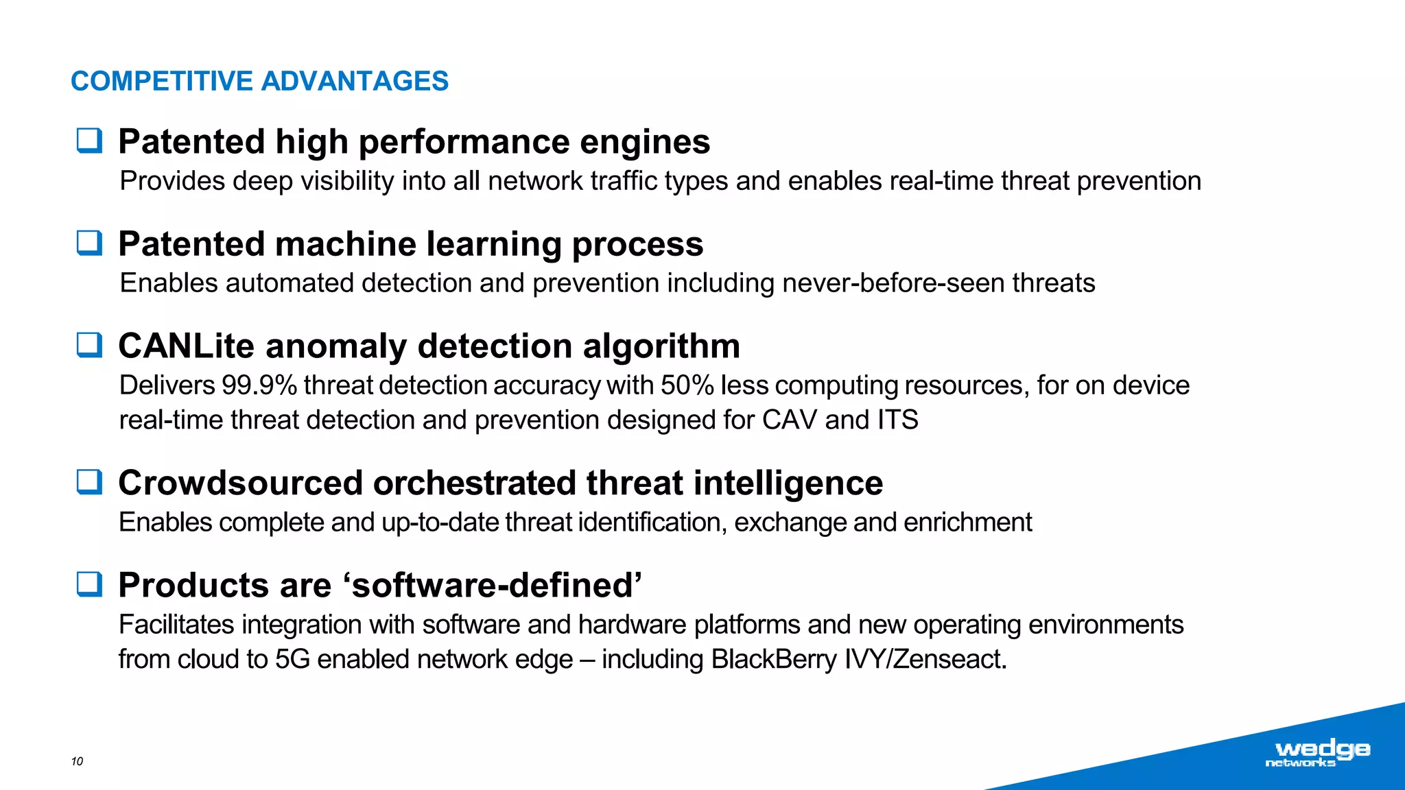  Patented high performance engines
Provides deep visibility into all network traffic types and enables real-time threat prevention
 Patented machine learning process
Enables automated detection and prevention including never-before-seen threats
 CANLite anomaly detection algorithm
Delivers 99.9% threat detection accuracy with 50% less computing resources, for on device
real-time threat detection and prevention designed for CAV and ITS
 Crowdsourced orchestrated threat intelligence
Enables complete and up-to-date threat identification, exchange and enrichment
 Products are ‘software-defined’
Facilitates integration with software and hardware platforms and new operating environments
from cloud to 5G enabled network edge – including BlackBerry IVY/Zenseact.
10
COMPETITIVE ADVANTAGES
 