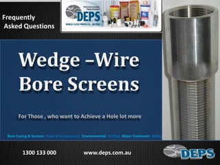 For Those , who want to Achieve a Hole lot more
Frequently
Asked Questions
Bore Casing & Screens Pipes & Components Environmental Drilling Water Treatment Safety Products Sand Spears Pumps
1300 133 000 www.deps.com.au
Wedge –Wire
Bore Screens
 