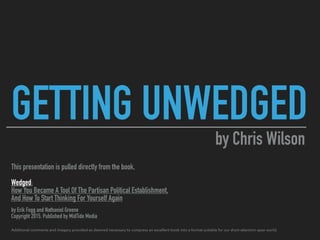 GETTING UNWEDGED
This presentation is pulled directly from the book,
Wedged:
How You Became A Tool Of The Partisan Political Establishment,
And How To Start Thinking For Yourself Again
by Erik Fogg and Nathaniel Greene
Copyright 2015. Published by MidTide Media
Additional comments and imagery provided as deemed necessary to compress an excellent book into a format suitable for our short-attention-span world.
by Chris Wilson
 