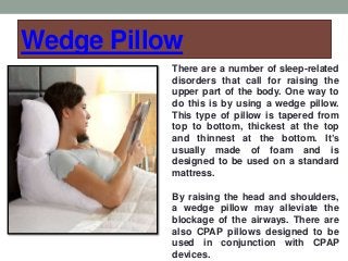 Wedge Pillow
There are a number of sleep-related
disorders that call for raising the
upper part of the body. One way to
do this is by using a wedge pillow.
This type of pillow is tapered from
top to bottom, thickest at the top
and thinnest at the bottom. It’s
usually made of foam and is
designed to be used on a standard
mattress.
By raising the head and shoulders,
a wedge pillow may alleviate the
blockage of the airways. There are
also CPAP pillows designed to be
used in conjunction with CPAP
devices.
 