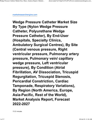 marketresearchengine.com
Wedge Pressure Catheter Market Size
By Type (Nylon Wedge Pressure
Catheter, Polyurethane Wedge
Pressure Catheter), By End-User
(Hospitals, Specialty Clinics,
Ambulatory Surgical Centres), By Site
(Central venous pressure, Right
ventricular pressure, Pulmonary artery
pressure, Pulmonary vein/ capillary
wedge pressure, Left ventricular
pressure), By Condition (Atrial
Fibrillation, AV Dissociation, Tricuspid
Regurgitation, Tricuspid Stenosis,
Pericardial Constriction, Cardiac
Tamponade, Respiratory Variations),
By Region (North America, Europe,
Asia-Pacific, Rest of the World),
Market Analysis Report, Forecast
2022-2027
17-21 minutes
Wedge Pressure Catheter Market Size, Share, Analysis Report | Marketr... about:reader?url=https%3A%2F%2Fwww.marketresearchengine.com...
1 of 17 09-Jul-22, 11:36 AM
 