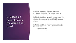 3- Based on
type of cavity
for which it is
used
C-Matrix for Class III cavity preparation
Ex: Mylar strip matrix S- shaped matrix
D-Matrix for Class IV cavity preparation Ex:
Custom lingual matrix ,Modified S- shaped
matrix
E-Matrix for Class V cavity preparation Ex:
Window matrix
Cervical matrix
 